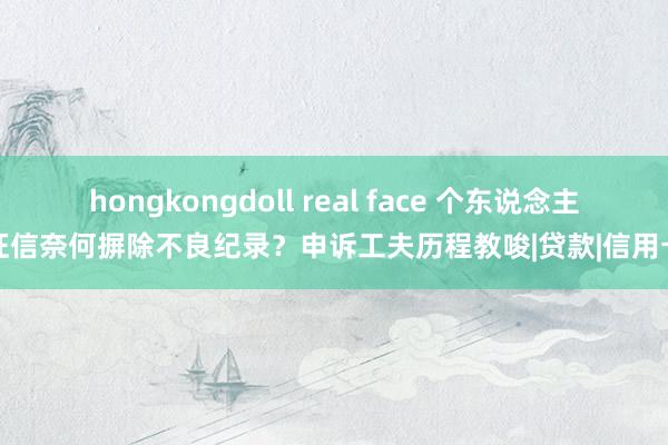 hongkongdoll real face 个东说念主征信奈何摒除不良纪录？申诉工夫历程教唆|贷款|信用卡