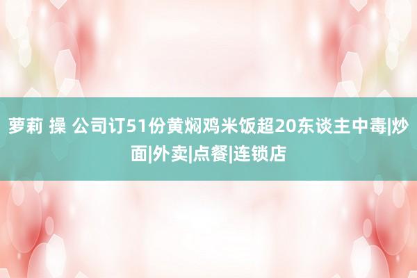 萝莉 操 公司订51份黄焖鸡米饭超20东谈主中毒|炒面|外卖|点餐|连锁店