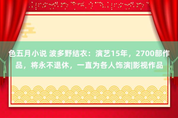 色五月小说 波多野结衣：演艺15年，2700部作品，将永不退休，一直为各人饰演|影视作品