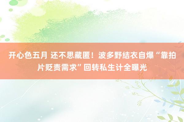 开心色五月 还不思藏匿！波多野结衣自爆“靠拍片贬责需求”回转私生计全曝光