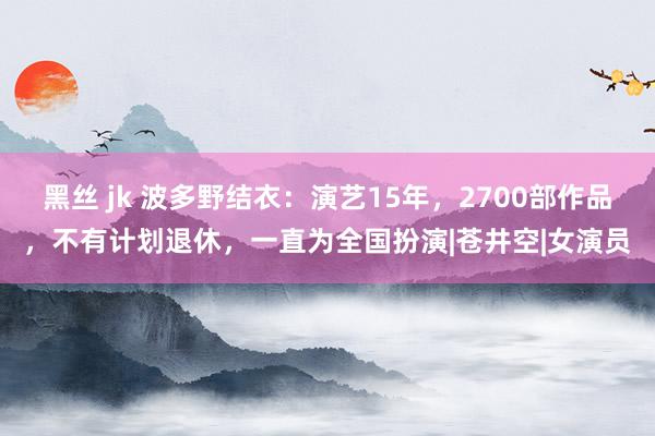 黑丝 jk 波多野结衣：演艺15年，2700部作品，不有计划退休，一直为全国扮演|苍井空|女演员