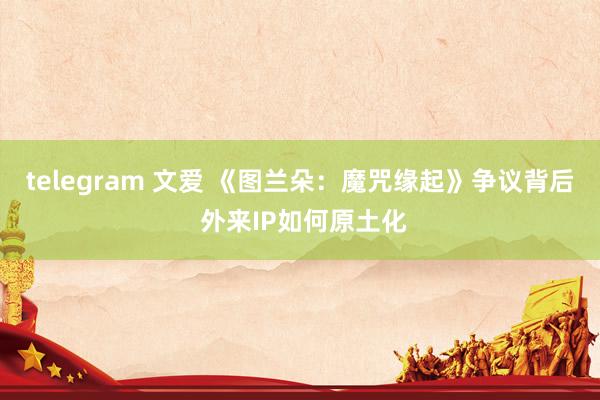 telegram 文爱 《图兰朵：魔咒缘起》争议背后 外来IP如何原土化