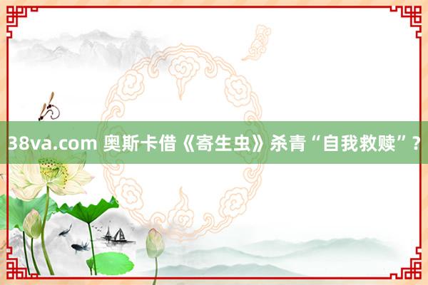 38va.com 奥斯卡借《寄生虫》杀青“自我救赎”？