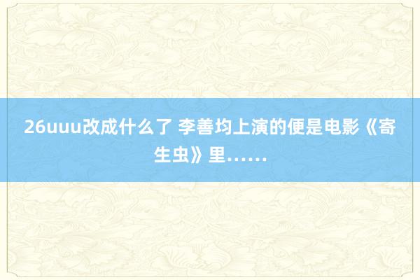 26uuu改成什么了 李善均上演的便是电影《寄生虫》里……