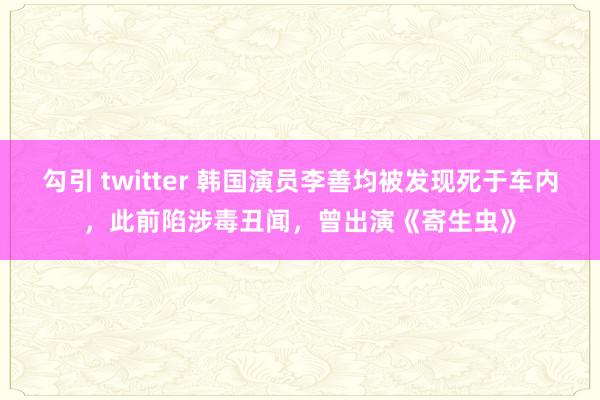 勾引 twitter 韩国演员李善均被发现死于车内，此前陷涉毒丑闻，曾出演《寄生虫》