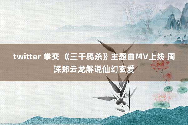 twitter 拳交 《三千鸦杀》主题曲MV上线 周深郑云龙解说仙幻玄爱