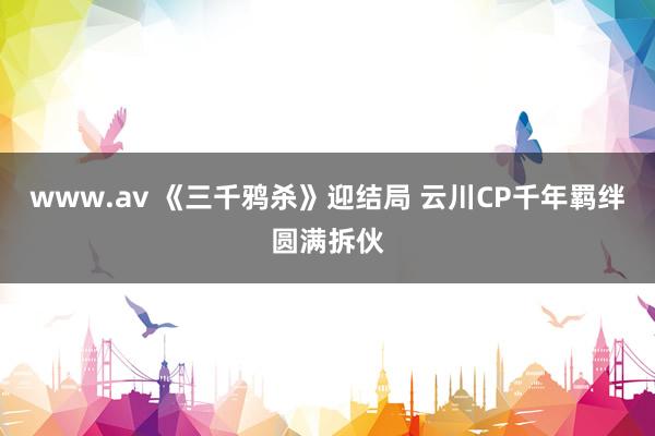 www.av 《三千鸦杀》迎结局 云川CP千年羁绊圆满拆伙