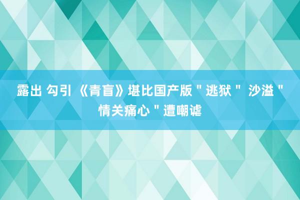 露出 勾引 《青盲》堪比国产版＂逃狱＂ 沙溢＂情关痛心＂遭嘲谑