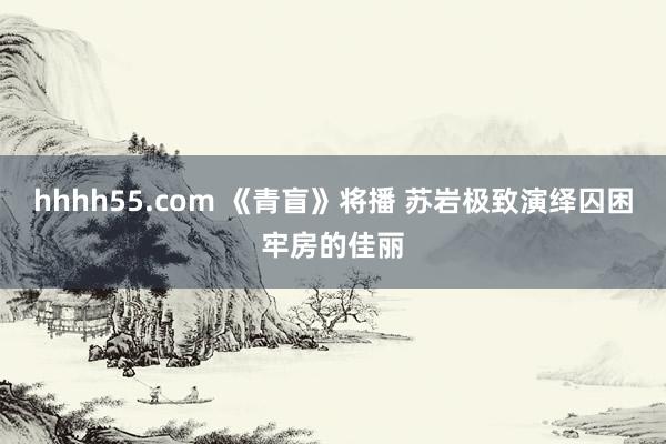 hhhh55.com 《青盲》将播 苏岩极致演绎囚困牢房的佳丽