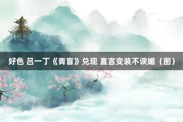 好色 吕一丁《青盲》兑现 直言变装不谀媚（图）