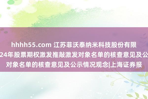 hhhh55.com 江苏菲沃泰纳米科技股份有限公司监事会对于公司2024年股票期权激发推敲激发对象名单的核查意见及公示情况观念|上海证券报