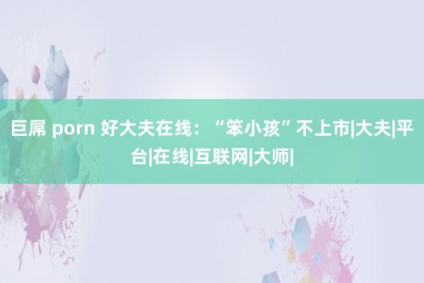 巨屌 porn 好大夫在线：“笨小孩”不上市|大夫|平台|在线|互联网|大师|