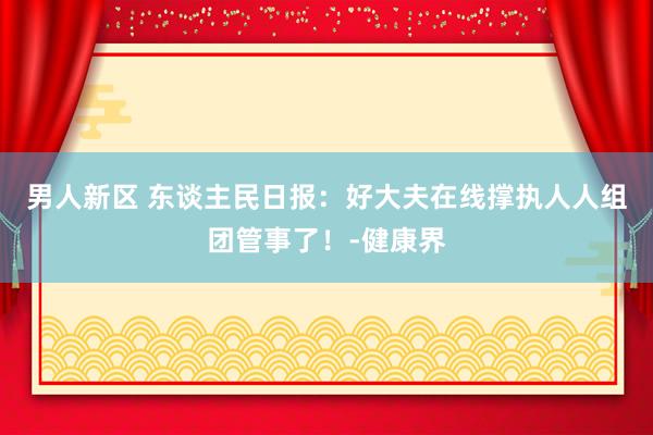 男人新区 东谈主民日报：好大夫在线撑执人人组团管事了！-健康界