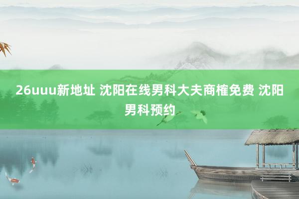 26uuu新地址 沈阳在线男科大夫商榷免费 沈阳男科预约