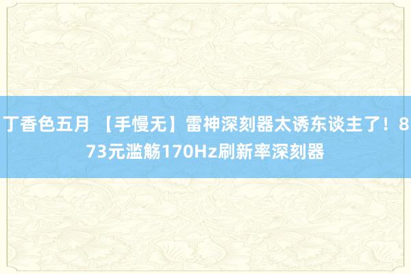 丁香色五月 【手慢无】雷神深刻器太诱东谈主了！873元滥觞170Hz刷新率深刻器