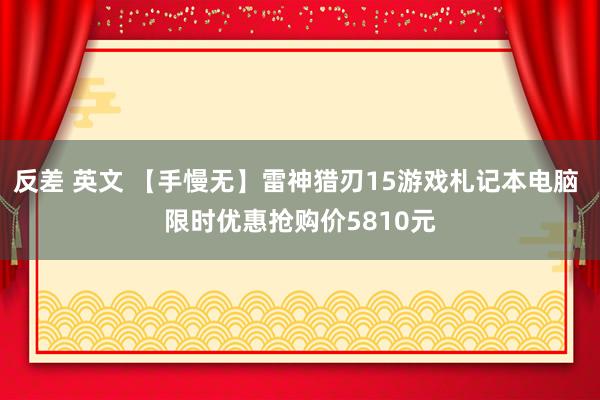 反差 英文 【手慢无】雷神猎刃15游戏札记本电脑 限时优惠抢购价5810元