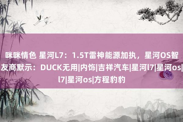 咪咪情色 星河L7：1.5T雷神能源加执，星河OS智能座舱，友商默示：DUCK无用|内饰|吉祥汽车|星河l7|星河os|方程豹豹