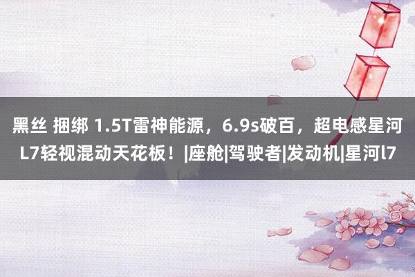 黑丝 捆绑 1.5T雷神能源，6.9s破百，超电感星河L7轻视混动天花板！|座舱|驾驶者|发动机|星河l7