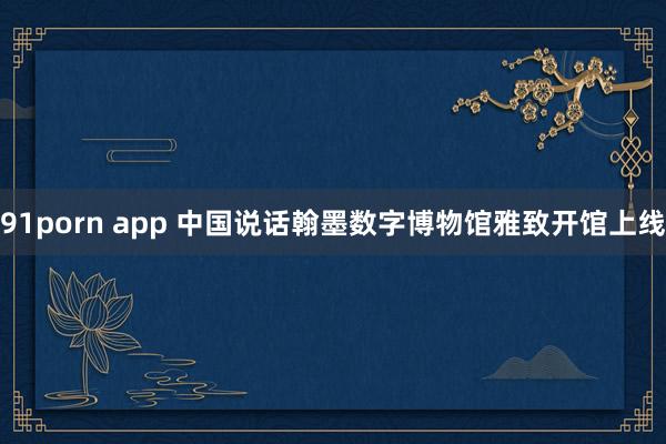 91porn app 中国说话翰墨数字博物馆雅致开馆上线