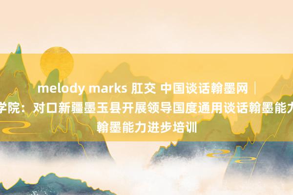 melody marks 肛交 中国谈话翰墨网│洛阳师范学院：对口新疆墨玉县开展领导国度通用谈话翰墨能力进步培训