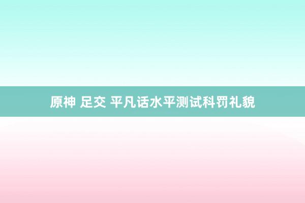 原神 足交 平凡话水平测试科罚礼貌