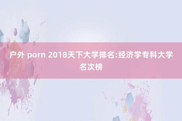 户外 porn 2018天下大学排名:经济学专科大学名次榜