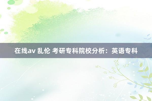 在线av 乱伦 考研专科院校分析：英语专科