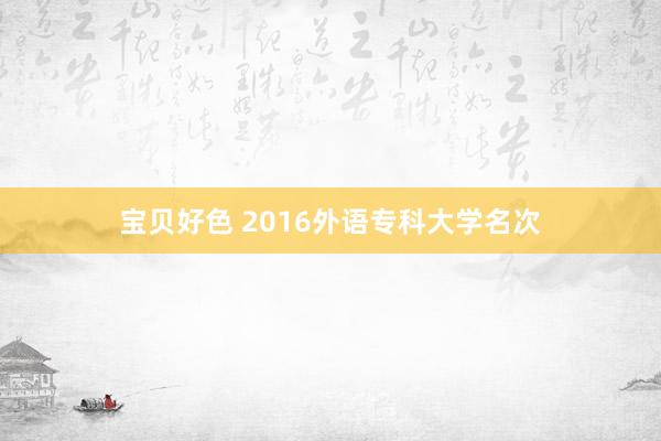 宝贝好色 2016外语专科大学名次