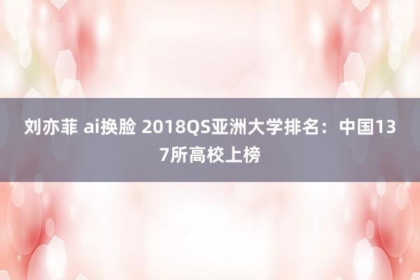 刘亦菲 ai换脸 2018QS亚洲大学排名：中国137所高校上榜